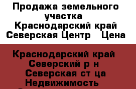Продажа земельного участка .Краснодарский край.Северская.Центр › Цена ­ 1 600 000 - Краснодарский край, Северский р-н, Северская ст-ца Недвижимость » Земельные участки продажа   